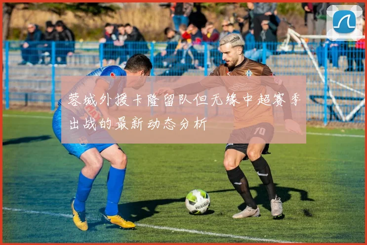 蓉城外援卡隆留队但无缘中超赛季出战的最新动态分析