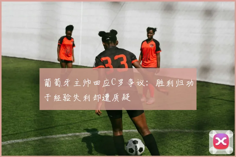 葡萄牙主帅回应C罗争议：胜利归功于经验失利却遭质疑