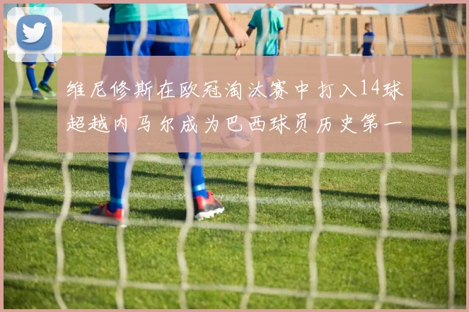 维尼修斯在欧冠淘汰赛中打入14球超越内马尔成为巴西球员历史第一人