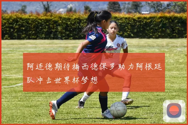 阿连德期待梅西德保罗助力阿根廷队冲击世界杯梦想