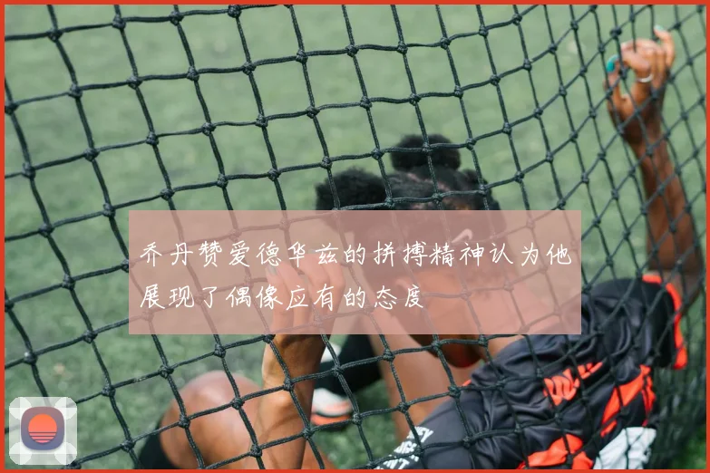 乔丹赞爱德华兹的拼搏精神认为他展现了偶像应有的态度