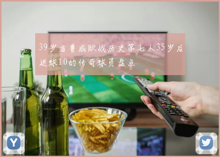 39岁吉鲁成欧战历史第七人35岁后进球10的传奇球员盘点