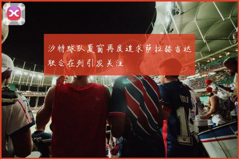 沙特球队夏窗再度追求萨拉赫吉达联合在列引发关注