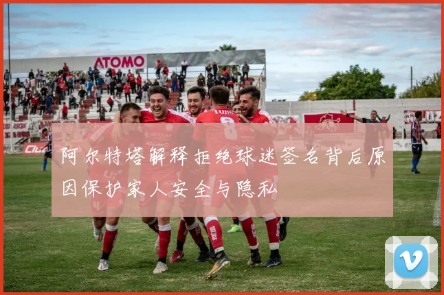 阿尔特塔解释拒绝球迷签名背后原因保护家人安全与隐私