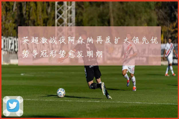 英超激战夜阿森纳再度扩大领先优势争冠形势愈发明朗
