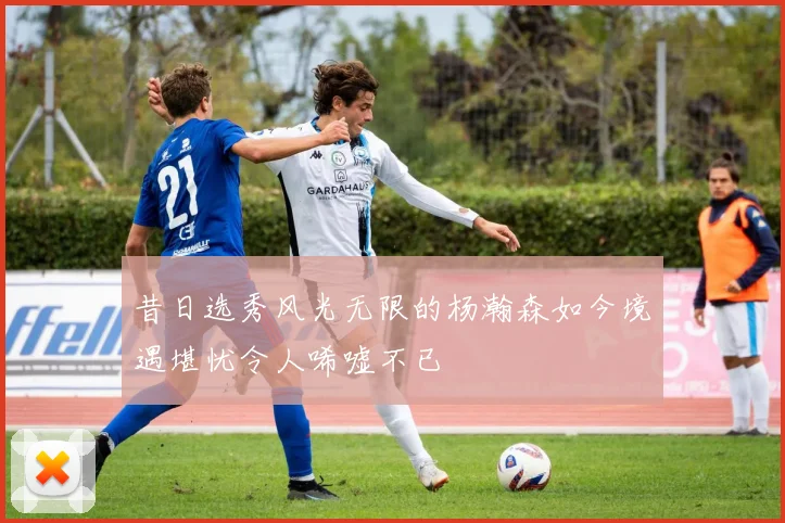 昔日选秀风光无限的杨瀚森如今境遇堪忧令人唏嘘不已