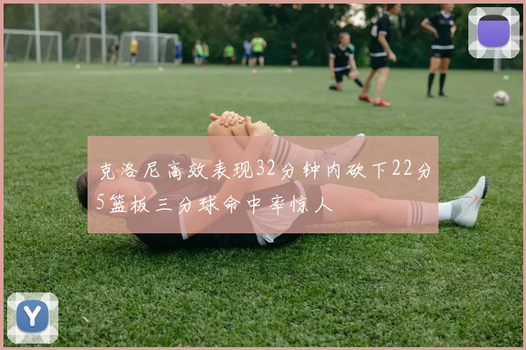 克洛尼高效表现32分钟内砍下22分5篮板三分球命中率惊人