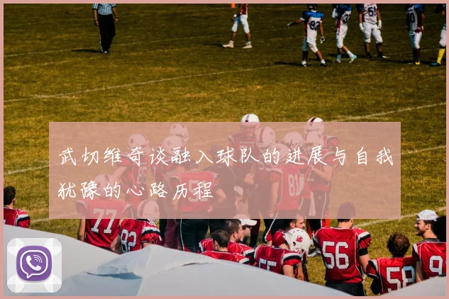 武切维奇谈融入球队的进展与自我犹豫的心路历程