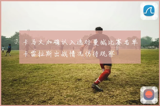 卡马文加确认入选对曼城比赛名单卡雷拉斯出战情况仍待观察