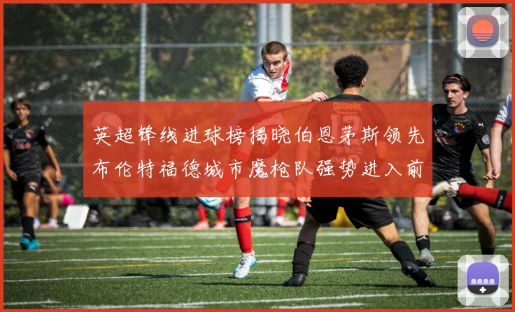 英超锋线进球榜揭晓伯恩茅斯领先布伦特福德城市魔枪队强势进入前六