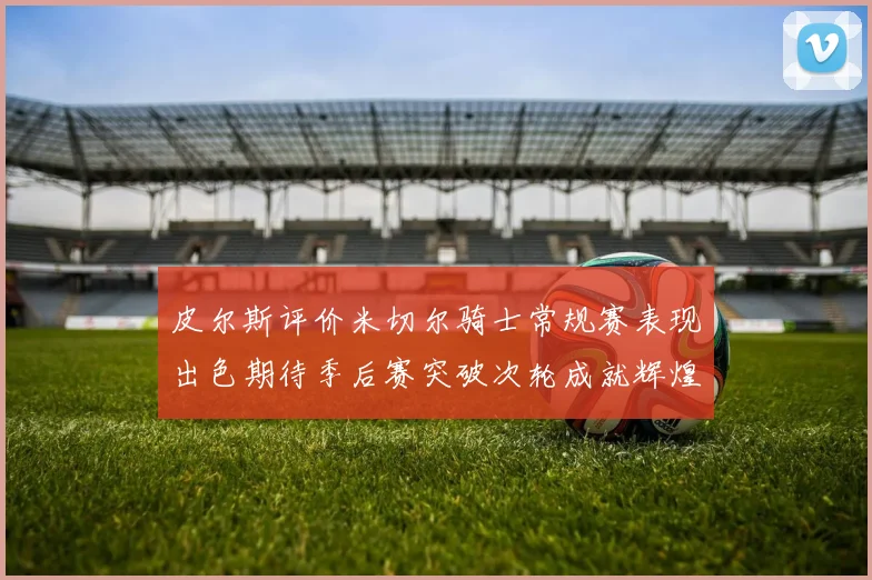 皮尔斯评价米切尔骑士常规赛表现出色期待季后赛突破次轮成就辉煌