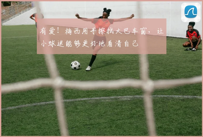 有爱！梅西用手擦拭大巴车窗，让小球迷能够更好地看清自己