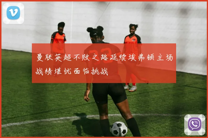 曼联英超不败之路延续埃弗顿主场战绩堪忧面临挑战