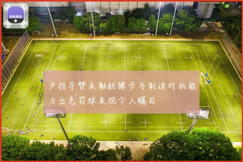 卢指导赞米勒犹豫步与制造对抗能力出色罚球表现令人瞩目
