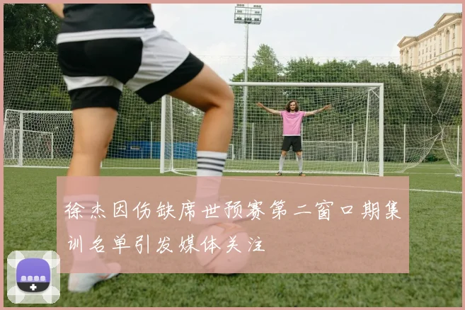徐杰因伤缺席世预赛第二窗口期集训名单引发媒体关注
