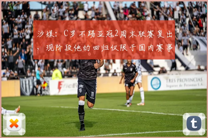 沙媒：C罗不踢亚冠2周末联赛复出，现阶段他的回归仅限于国内赛事
