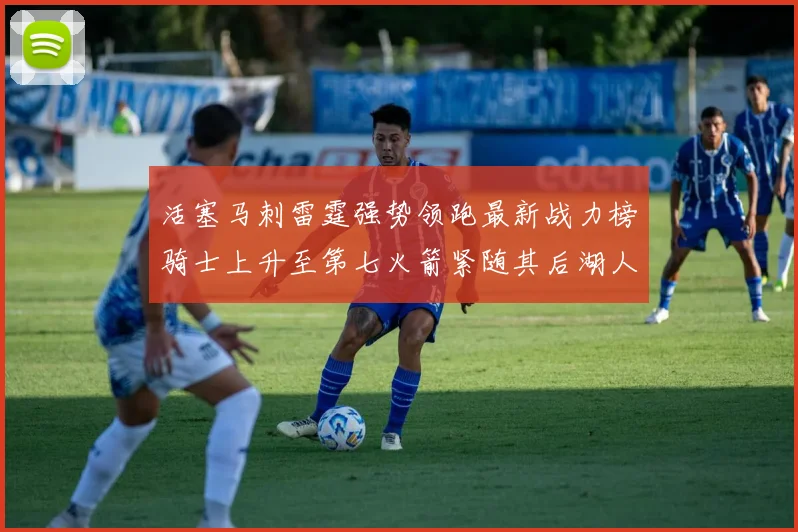 活塞马刺雷霆强势领跑最新战力榜骑士上升至第七火箭紧随其后湖人排名第十一