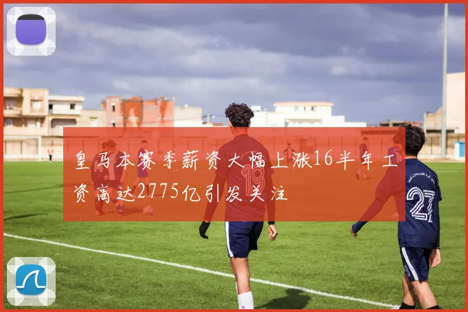 皇马本赛季薪资大幅上涨16半年工资高达2775亿引发关注