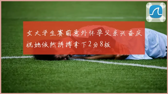 女大学生赛前意外怀孕父亲兴奋庆祝她依然拼搏拿下2分8板