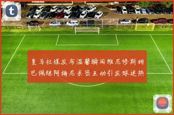皇马社媒发布温馨瞬间维尼修斯姆巴佩琼阿梅尼亲密互动引发球迷热议